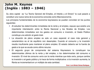 John M. Keynes
(Inglés : 1883 – 1946)
Su obra capital es “La Teoría General del Empleo, el Interés y el Dinero” la cual pasará a
constituir una nueva rama de la economía conocida como Macroeconomía.
Los principios fundamentales de la economía keynesiana se pueden concretar en los puntos
siguientes:
    Al estudiar los determinantes inmediatas de la renta y el empleo, expuso que existía una
      importante interrelación entre la Renta Nacional y los Niveles de Empleo. Los
      determinantes inmediatos son los gastos en consumo e inversión, el Gasto Público
      constituye una adición al gasto total.
    La situación de pleno empleo es solo un caso especial; el caso más general y
      característico es el de equilibrio con desempleo. Cuando el consumo y la inversión
      resulta insuficiente para mantener el pleno empleo. El estado debería ser la fuente de
      gasto a la que se acuda como ultimo recurso
    El segundo grupo de componente del sistema Keynesiano lo constituyen los
      determinantes últimos de la renta y del empleo, o los determinantes del consumo e
      inversión. El nivel de consumo varía con la renta mientras que ésta varía, porque cambia
      la inversión o el gasto público y lo hace de forma multiplicativa: si la inversión aumenta, la
      Renta se incrementará en un múltiplo de esta cantidad.
                                                                       Econ: Luís Alfredo Gómez Rodríguez
 