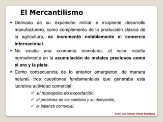 El Mercantilismo
 Derivado de su expansión militar e incipiente desarrollo
  manufacturero, como complemento de la producción clásica de
  la agricultura, se incrementó notablemente el comercio
  internacional.
 No   existía   una   economía      monetaria,    el     valor       residía
  normalmente en la acumulación de metales preciosos como
  el oro y la plata.
 Como consecuencia de lo anterior emergieron, de manera
  natural, tres cuestiones fundamentales que generaba esta
  lucrativa actividad comercial:
           el monopolio de exportación,
           el problema de los cambios y su derivación,
           la balanza comercial.
                                                        Econ: Luís Alfredo Gómez Rodríguez
 