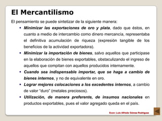 El Mercantilismo
El pensamiento se puede sintetizar de la siguiente manera:
     Minimizar las exportaciones de oro y plata, dado que éstos, en
      cuanto a medio de intercambio como dinero mercancía, representaba
      el definitiva acumulación de riqueza (expresión tangible de los
      beneficios de la actividad exportadora).
     Minimizar la importación de bienes, salvo aquellos que participase
      en la elaboración de bienes exportables, obstaculizando el ingreso de
      aquellos que compitan con aquellos producidos internamente.
     Cuando sea indispensable importar, que se haga a cambio de
      bienes internos, y no de equivalente en oro.
     Lograr mejores colocaciones a los excedentes internos, a cambio
      de valor “duro” (metales preciosos).
     Utilización, de manera preferente, de insumos nacionales en
      productos exportables, pues el valor agregado queda en el país.

                                                     Econ: Luís Alfredo Gómez Rodríguez
 
