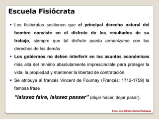Escuela Fisiócrata
 Los fisiócratas sostienen que el principal derecho natural del
  hombre consiste en el disfrute de los resultados de su
  trabajo, siempre que tal disfrute pueda armonizarse con los
  derechos de los demás
 Los gobiernos no deben interferir en los asuntos económicos
  más allá del mínimo absolutamente imprescindible para proteger la
  vida, la propiedad y mantener la libertad de contratación.
 Se atribuye al francés Vincent de Fournay (Francés: 1712-1759) la
  famosa frase

  “laissez faire, laissez passer” (dejar hacer, dejar pasar).

                                                     Econ: Luís Alfredo Gómez Rodríguez
 