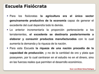 Escuela Fisiócrata

 Para   los   fisiócratas   la   agricultura   era   el     único         sector
 genuinamente productivo de la economía capaz de generar el
 excedente del cual dependía todo lo demás.
 Lo anterior incrementaría la proporción perteneciente a los
 terratenientes, el excedente se destinaría posteriormente a
 elaborar y consumir productos manufacturados con lo cual
 aumenta la demanda y la riqueza de la nación.
 Para esta Escuela la riqueza de una nación procedía de la
 capacidad de producción, y no de la cantidad de oro y plata que
 poseyeren, por lo cual centraran en el estudio no en el dinero, sino
 en las fuerzas reales que permiten el desarrollo económico.

                                                      Econ: Luís Alfredo Gómez Rodríguez
 