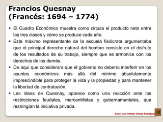 Francios Quesnay
(Francés: 1694 – 1774)
 El Cuadro Económico muestra como circula el producto neto entre
  las tres clases y cómo se produce cada año.
 Este máximo representante de la escuela fisiócrata argumentaba
  que el principal derecho natural del hombre consiste en el disfrute
  de los resultados de su trabajo, siempre que se armonice con los
  derechos de los demás.
 De aquí que considerara que el gobierno no debería interferir en los
  asuntos económicos más allá del mínimo absolutamente
  imprescindible para proteger la vida y la propiedad y para mantener
  la libertad de contratación.
 Las ideas de Quesnay, aparece como una reacción ante las
  restricciones feudales, mercantilistas y gubernamentales, que
  restringían la iniciativa privada.
                                                    Econ: Luís Alfredo Gómez Rodríguez
 