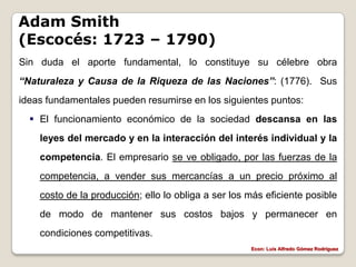 Adam Smith
(Escocés: 1723 – 1790)
Sin duda el aporte fundamental, lo constituye su célebre obra
“Naturaleza y Causa de la Riqueza de las Naciones”: (1776). Sus
ideas fundamentales pueden resumirse en los siguientes puntos:
   El funcionamiento económico de la sociedad descansa en las
    leyes del mercado y en la interacción del interés individual y la
    competencia. El empresario se ve obligado, por las fuerzas de la
    competencia, a vender sus mercancías a un precio próximo al
    costo de la producción; ello lo obliga a ser los más eficiente posible
    de modo de mantener sus costos bajos y permanecer en
    condiciones competitivas.
                                                     Econ: Luís Alfredo Gómez Rodríguez
 