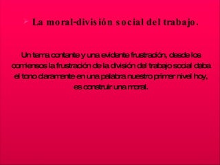 La moral-división social del trabajo. Un tema contante y una evidente frustración, desde los comiensos la frustración de la división del trabajo social daba el tono claramente en una palabra nuestro primer nivel hoy, es construir una moral. 