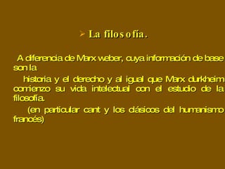 La filosofía. A diferencia de Marx weber, cuya información de base son la historia y el derecho y al igual que Marx durkheim comienzo su vida intelectual con el estudio de la filosofía.  (en particular cant y los clásicos del humanismo francés) 