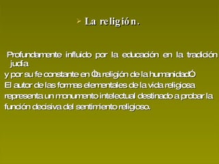 La religión.  Profundamente influido por la educación en la tradición judía y por su fe constante en “la religión de la humanidad”. El autor de las formas elementales de la vida religiosa representa un monumento intelectual destinado a probar la función decisiva del sentimiento religioso. 