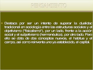 Destaca por ser un intento de superar la dualidad tradicional en sociología entre las estructuras sociales y el objetivismo ("fisicalismo"), por un lado, frente a la acción social y el subjetivismo (hermenéutica), por otro lado. Para ello se dota de dos conceptos nuevos, el habitus y el campo, así como reinventa uno ya establecido, el capital. 