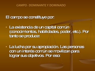 El campo se constituye por: La existencia de un capital común (conocimientos, habilidades, poder, etc.). Por tanto se produce:  La lucha por su apropiación. Las personas con un interés común se movilizan para lograr sus objetivos. Por eso:  