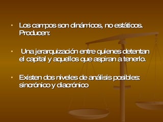 Los campos son dinámicos, no estáticos. Producen:  Una jerarquización entre quienes detentan el capital y aquellos que aspiran a tenerlo.  Existen dos niveles de análisis posibles: sincrónico y diacrónico   