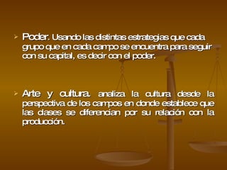Poder .  Usando las distintas estrategias que cada grupo que en cada campo se encuentra para seguir con su capital, es decir con el poder. Arte y cultura.  analiza la cultura desde la perspectiva de los campos en donde establece que las clases se diferencian por su relación con la producción. 