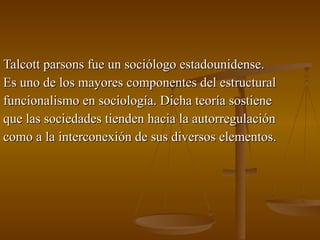 Talcott parsons fue un sociólogo estadounidense. Es uno de los mayores componentes del estructural funcionalismo en sociología. Dicha teoría sostiene que las sociedades tienden hacia la autorregulación como a la interconexión de sus diversos elementos. 