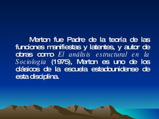 Merton fue Padre de la teoría de las funciones manifiestas y latentes, y autor de obras como  El análisis estructural en la Sociología  (1975), Merton es uno de los clásicos de la escuela estadounidense de esta disciplina.  