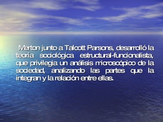 Merton junto a Talcott Parsons, desarrolló la teoría sociológica estructural-funcionalista, que privilegia un análisis microscópico de la sociedad, analizando las partes que la integran y la relación entre ellas.  