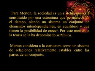 Para Merton, la sociedad es un sistema que esta constituido por una estructura que permanece en el tiempo, siendo un sistema un conjunto de elementos interdependientes, en equilibrio y que tienen la posibilidad de crecer. Por este motivo, a la teoría se la ha denominado  sistémica . Merton considera a la estructura como un sistema de relaciones relativamente estables entre las partes de un conjunto. 