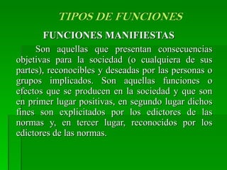 FUNCIONES MANIFIESTAS  Son aquellas que presentan consecuencias objetivas para la sociedad (o cualquiera de sus partes), reconocibles y deseadas por las personas o grupos implicados. Son aquellas funciones o efectos que se producen en la sociedad y que son en primer lugar positivas, en segundo lugar dichos fines son explicitados por los edictores de las normas y, en tercer lugar, reconocidos por los edictores de las normas.  