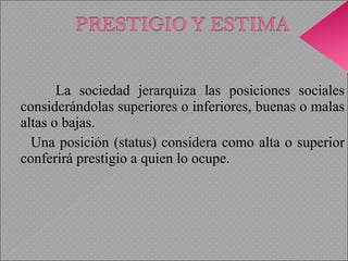La sociedad jerarquiza las posiciones sociales considerándolas superiores o inferiores, buenas o malas altas o bajas.  Una posición (status) considera como alta o superior conferirá prestigio a quien lo ocupe. 
