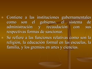 Contiene a las instituciones gubernamentales como son el gobierno, el sistema de administración y recaudación con sus respectivas formas de sancionar. Se refiere a las funciones relativas como son la religión, la educación formal en las escuelas, la familia, y los gremios en artes y ciencias. 