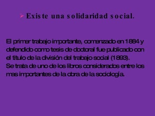 Existe una solidaridad social.  El primer trabajo importante, comenzado en 1884 y defendido como tesis de doctoral fue publicado con el titulo de la división del trabajo social (1893). Se trata de uno de los libros considerados entre los mas importantes de la obra de la sociología.  