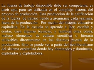 La fuerza de trabajo disponible debe ser competente, es decir apta para ser utilizada en el complejo sistema del proceso de producción. Esta producción de la calificación de la fuerza  de trabajo tiende a asegurarse cada vez mas, fuera de la producción . Por medio del sistema educativo capitalista. En la escuela se aprende a leer, escribir y contar, ósea algunas técnicas, y también otras cosas, incluso elementos de cultura científica o literaria utilizables directamente en los distintos puesto de la producción.   Esto se puede ver a partir del neoliberalismo del sistema capitalista donde hay dominados y dominates, explotados y explotadores.   
