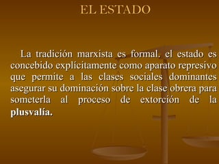 La tradición marxista es formal. el estado es concebido explícitamente como aparato represivo que permite a las clases sociales dominantes asegurar su dominación sobre la clase obrera para someterla al proceso de extorción de la  plusvalía.   
