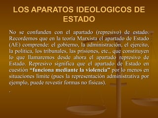 No se confunden con el apartado (represivo) de estado. Recordemos que en la teoría Marxista el apartado de Estado (AE) comprende: el gobierno, la administración, el ejercito, la política, los tribunales, las prisiones, etc., que constituyen lo que llamaremos desde ahora el apartado represivo de Estado. Represivo significa que el apartado de Estado en cuestión  “funciona mediante la violencia”  por lo menos en situaciones limite (pues la representación administrativa por ejemplo, puede revestir formas no físicas). . 