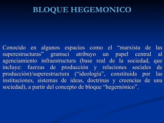 Conocido en algunos espacios como el “marxista de las superestructuras” gramsci atribuyo un papel central al agenciamiento infraestructura (base real de la sociedad, que incluye: fuerzas de producción y relaciones sociales de producción)/superestructura (“ideología”, constituida por las instituciones, sistemas de ideas, doctrinas y creencias de una sociedad), a partir del concepto de bloque “hegemónico”. 
