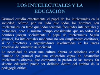 Gramsci estudio exactamente el papel de los intelectuales en la sociedad. Afirmo por un lado que todos los hombres son intelectuales, en tanto que todos tenemos facultades intelectuales y racionales, pero al mismo tiempo consideraba que no todos los hombres juegan socialmente el papel de intelectuales. Según gramsci, los intelectuales modernos no son simplemente escritores, si no directores y organizadores involucrados en las tareas practicas de construir las sociedad.  La necesidad de crear una cultura obrera se relaciona con el llamado de gramsci por una educación capaz de desarrollar intelectuales obreros, que compartan la pasión de las masas. Su sistema educativo puede ser definido dentro del ámbito de la pedagogía critica. 