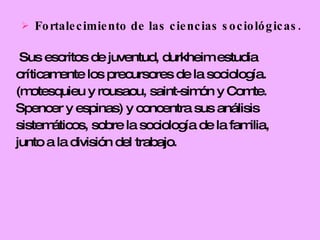 Fortalecimiento de las ciencias sociológicas. Sus escritos de juventud, durkheim estudia críticamente los precursores de la sociología. (motesquieu y rousaou, saint-simón y Comte.  Spencer y espinas) y concentra sus análisis sistemáticos, sobre la sociología de la familia, junto a la división del trabajo.  