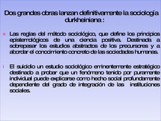 Dos grandes obras lanzan definitivamente la sociología durkheiniana : Las reglas del método sociológico, que define los principios epistemológicos de una ciencia positiva. Destinada a sobrepasar los estudios abstractos de los precursores y a abordar el conocimiento concreto de las sociedades humanas. El suicidio un estudio sociológico eminentemente estratégico destinado a probar que un fenómeno tenido por puramente individual puede explicarse como hecho social profundamente dependiente del grado de integración de las  instituciones sociales. 