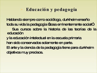 Educación y pedagogía Hablando siempre como sociólogo, durkheim enseño toda su vida la pedagogía ”cosa eminentemente social”.  Sus cursos sobre la historia de las teorías de la educación y la educación intelectual en la escuela primaria han sido conservados solamente en parte. El arte y la ciencia de la pedagogía tiene para durkheim  objetivos muy precisos. 