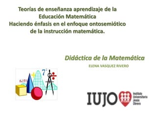 Teorías de enseñanza aprendizaje de la
Educación Matemática
Haciendo énfasis en el enfoque ontosemiótico
de la instrucción matemática.
Didáctica de la Matemática
ELENA VASQUEZ RIVERO
 