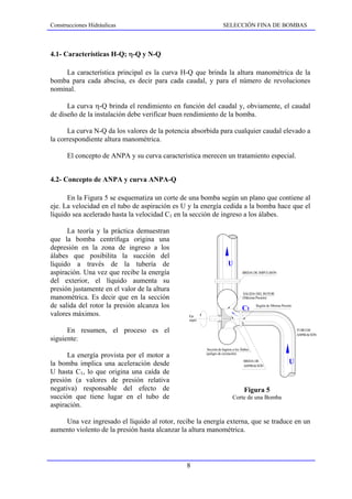 Construcciones Hidráulicas                                         SELECCIÓN FINA DE BOMBAS



4.1- Características H-Q; η-Q y N-Q

     La característica principal es la curva H-Q que brinda la altura manométrica de la
bomba para cada abscisa, es decir para cada caudal, y para el número de revoluciones
nominal.

      La curva η-Q brinda el rendimiento en función del caudal y, obviamente, el caudal
de diseño de la instalación debe verificar buen rendimiento de la bomba.

      La curva N-Q da los valores de la potencia absorbida para cualquier caudal elevado a
la correspondiente altura manométrica.

      El concepto de ANPA y su curva característica merecen un tratamiento especial.


4.2- Concepto de ANPA y curva ANPA-Q

      En la Figura 5 se esquematiza un corte de una bomba según un plano que contiene al
eje. La velocidad en el tubo de aspiración es U y la energía cedida a la bomba hace que el
líquido sea acelerado hasta la velocidad C1 en la sección de ingreso a los álabes.

      La teoría y la práctica demuestran
que la bomba centrífuga origina una
depresión en la zona de ingreso a los
álabes que posibilita la succión del
líquido a través de la tubería de                                     U
aspiración. Una vez que recibe la energía                                        BRIDA DE IMPULSIÓN

del exterior, el líquido aumenta su
presión justamente en el valor de la altura
                                                                                 SALIDA DEL ROTOR
manométrica. Es decir que en la sección                                          (Máxima Presión)

de salida del rotor la presión alcanza los                                       C1      Región de Mínima Presión

valores máximos.                                Eje
                                                nrpm


      En resumen, el proceso es el                                                                                  TUBO DE
                                                                                                                    ASPIRACIÓN
siguiente:
                                                       Sección de Ingreso a los Álabes
                                                       (peligro de cavitación)
      La energía provista por el motor a
la bomba implica una aceleración desde                                            BRIDA DE
                                                                                  ASPIRACIÓN
                                                                                                               U
U hasta C1, lo que origina una caída de
presión (a valores de presión relativa
negativa) responsable del efecto de                                               Figura 5
succión que tiene lugar en el tubo de                                     Corte de una Bomba
aspiración.

    Una vez ingresado el líquido al rotor, recibe la energía externa, que se traduce en un
aumento violento de la presión hasta alcanzar la altura manométrica.




                                               8
 