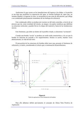 Construcciones Hidráulicas                                                                                          SELECCIÓN FINA DE BOMBAS



           Analicemos lo que ocurre en las inmediaciones del ingreso a los álabes: si la presión
     es tan baja que posibilita la evaporación del agua, se forman burbujas de vapor que, un
     instante después, al ingresar al rotor, se encuentran en una zona de alta presión, que obliga
     a un condensado prácticamente instantáneo de las burbujas de referencia.

           Este condensado súbito se produce por razones no del todo conocidas, a través de un
     proceso que da, como resultado del mismo, un ataque a las partes metálicas que debilitan
     su estructura molecular y pueden llevar al colapso del material y hasta de las instalaciones
     anexas.

                   Este fenómeno, que debe ser dentro de lo posible evitado, se denomina “cavitación”.

           Cuando una bomba “cavita” se produce un sordo ruido característico, a la vez que la
     bomba no funciona de acuerdo a los requerimientos. Incluso se acorta, muchas veces
     drásticamente, la vida útil del rotor.

           El proyectista de las estaciones de bombeo debe tener muy presente el fenómeno de
     referencia y evitarlo, considerando el criterio que a continuación desarrollaremos.
       IMPULSION




                                             O                                        EM + Σ Ji




                          4                                                                                                          2
                                                  H3 + H4 + Hs LIM + Z                                                              C1/2g   J                 Σ Ja

                    M             Z               H3 + H4 + Hs LIM                                                                                            Σ Ja
                    C1    3                                                                                                       ANPA


                                                                                                                         pv / γ
                                                                                                                                                           U 2/2g
                                                                                                                     N
                                                                                                                 O
                                                                                                            CI
                                                                                                       SI
                                                                                                                                                           j 1*




                                  Hs LIM                                                          PO
                                                                                                                                            j1




                                                                                              E
                                                                                                                                                              LINEA




                                                                                          D
                                                                                                                                                LINEA




                              U
                                                                                     IA
                                                                                 G
                                                                              ER
                                                                                                                                                                    DE




                                                                         EN
                                                                                                                                                      DE


                                                                                                                                                                   ENER
                                                                                                                                                    ENER


                                                                                                                                                                       GIA
                                                                                                                                                        GIA




pa

                          2                   H3 + H4                                     pa / γ

                                  H3
                          1                  H4
                                                                                                                                                               2
                                                        45                                                                                                    U /2g          Je
                                  H4

                                             O
                                                                              Ei = H3 + H4 + pa/γ




                                                                     Figura 6
                                           Tubo de aspiración en una instalación de bombeo



          Para ello debemos definir previamente el concepto de Altura Neta Positiva de
     Aspiración:

                                                                                          9
 