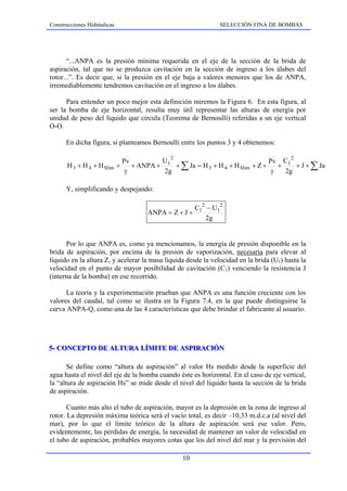 Construcciones Hidráulicas                                     SELECCIÓN FINA DE BOMBAS




       “...ANPA es la presión mínima requerida en el eje de la sección de la brida de
aspiración, tal que no se produzca cavitación en la sección de ingreso a los álabes del
rotor...”. Es decir que, si la presión en el eje baja a valores menores que los de ANPA,
irremediablemente tendremos cavitación en el ingreso a los álabes.

      Para entender un poco mejor esta definición miremos la Figura 6. En esta figura, al
ser la bomba de eje horizontal, resulta muy útil representar las alturas de energía por
unidad de peso del líquido que circula (Teorema de Bernoulli) referidas a un eje vertical
O-O.

      En dicha figura, si planteamos Bernoulli entre los puntos 3 y 4 obtenemos:

                                             2                                           2
                              Pv         U                                    Pv C1
       H 3 + H 4 + H Slim +      + ANPA + 1 + ∑ Ja = H 3 + H 4 + H Slim + Z +    +    + J + ∑ Ja
                               γ          2g                                   γ   2g

      Y, simplificando y despejando:

                                                     C12 − U12
                                      ANPA = Z + J +
                                                        2g


      Por lo que ANPA es, como ya mencionamos, la energía de presión disponible en la
brida de aspiración, por encima de la presión de vaporización, necesaria para elevar al
líquido en la altura Z, y acelerar la masa líquida desde la velocidad en la brida (U1) hasta la
velocidad en el punto de mayor posibilidad de cavitación (C1) venciendo la resistencia J
(interna de la bomba) en ese recorrido.

      La teoría y la experimentación prueban que ANPA es una función creciente con los
valores del caudal, tal como se ilustra en la Figura 7.4, en la que puede distinguirse la
curva ANPA-Q, como una de las 4 características que debe brindar el fabricante al usuario.




5-- CONCEPTO DE ALTURA LÍMITE DE ASPIRACIÓN
5 CONCEPTO DE ALTURA LÍMITE DE ASPIRACIÓN

       Se define como “altura de aspiración” al valor Hs medido desde la superficie del
agua hasta el nivel del eje de la bomba cuando éste es horizontal. En el caso de eje vertical,
la “altura de aspiración Hs” se mide desde el nivel del líquido hasta la sección de la brida
de aspiración.

       Cuanto más alto el tubo de aspiración, mayor es la depresión en la zona de ingreso al
rotor. La depresión máxima teórica será el vacío total, es decir –10,33 m.d.c.a (al nivel del
mar), por lo que el límite teórico de la altura de aspiración será ese valor. Pero,
evidentemente, las pérdidas de energía, la necesidad de mantener un valor de velocidad en
el tubo de aspiración, probables mayores cotas que los del nivel del mar y la previsión del

                                                 10
 