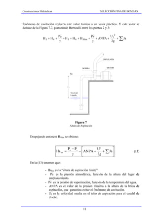 Construcciones Hidráulicas                                      SELECCIÓN FINA DE BOMBAS



fenómeno de cavitación reducen este valor teórico a un valor práctico. Y este valor se
deduce de la Figura 7.7, planteando Bernoulli entre los puntos 2 y 3:

                                                                   U 2
                                                                              ∑ Ja
                              Pa                        Pv
                  H3 + H4 +      = H 3 + H 4 + H Slim +    + ANPA + 1 +
                               γ                         γ          2g




                                                                  IMPULSIÓN



                                                     BOMBA          MOTOR


                                         Eje




                                         Nivel del
                                         Líquido




                                               Figura 7
                                         Altura de Aspiración



      Despejando entonces HSlim se obtiene:


                                        Pa − Pv ⎡        U2        ⎤
                             Hs lim   =        − ⎢ANPA +    + ∑ Ja ⎥                 (13)
                                           γ     ⎣       2g        ⎦

      En la (13) tenemos que:

                   - Hslim es la “altura de aspiración límite”.
                   - Pa es la presión atmosférica, función de la altura del lugar de
                     emplazamiento.
                   - Pv es la presión de vaporización, función de la temperatura del agua.
                   - ANPA es el valor de la presión mínima a la altura de la brida de
                     aspiración, que garantiza evitar el fenómeno de cavitación.
                   - U1 es la velocidad media en el tubo de aspiración para el caudal de
                     diseño.


                                                     11
 