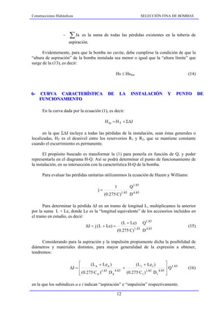 Construcciones Hidráulicas                                          SELECCIÓN FINA DE BOMBAS




                   -   ∑ Ja   es la suma de todas las pérdidas existentes en la tubería de
                       aspiración.

      Evidentemente, para que la bomba no cavite, debe cumplirse la condición de que la
“altura de aspiración” de la bomba instalada sea menor o igual que la “altura límite” que
surge de la (13), es decir:

                                                    Hs ≤ Hslim                                (14)



6--
6     CURVA CARACTERÍSTICA
       CURVA CARACTERÍSTICA                   DE
                                              DE       LA
                                                       LA    INSTALACIÓN
                                                             INSTALACIÓN            Y
                                                                                    Y    PUNTO
                                                                                         PUNTO       DE
                                                                                                     DE
      FUNCIONAMIENTO
      FUNCIONAMIENTO

       En la curva dada por la ecuación (1), es decir:

                                             H m = H T + Σ∆J

      en la que Σ∆J incluye a todas las pérdidas de la instalación, sean éstas generales o
localizadas, HT es el desnivel entre los reservorios R1 y R2, que se mantiene constante
cuando el escurrimiento es permanente.

       El propósito buscado es transformar la (1) para ponerla en función de Q, y poder
representarla en el diagrama H-Q. Así se podrá determinar el punto de funcionamiento de
la instalación, en su intersección con la característica H-Q de la bomba.

       Para evaluar las pérdidas unitarias utilizaremos la ecuación de Hazen y Williams:

                                                   1        Q1.85
                                        j=
                                             (0.275 C)1.85 D 4.85

      Para determinar la pérdida ∆J en un tramo de longitud L, multiplicamos la anterior
por la suma L + Le, donde Le es la “longitud equivalente” de los accesorios incluidos en
el tramo en estudio, es decir:
                                                   (L + Le) Q1.85
                               ∆J = j (L + Le) =                                    (15)
                                                 (0.275 C)1.85 D 4.85

      Considerando para la aspiración y la impulsión propiamente dicha la posibilidad de
diámetros y materiales distintos, para mayor generalidad de la expresión a obtener,
tendremos:

                            ⎡      (L a + Le a )               (L i + Le i )        ⎤
                       ∆J = ⎢                           +                           ⎥ Q1.85   (16)
                            ⎢ (0.275 C a )
                            ⎣
                                           1.85
                                                Da 4.85
                                                          (0.275 C i ) 1.85
                                                                            Di 4.85
                                                                                    ⎥
                                                                                    ⎦

en la que los subíndices a e i indican “aspiración” e “impulsión” respectivamente.

                                                    12
 