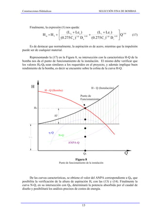 Construcciones Hidráulicas                                            SELECCIÓN FINA DE BOMBAS




      Finalmente, la expresión (1) nos queda:
                            ⎡     (L a + Le a )            (L i + Le i )        ⎤ 1.85
                  Hm = HT + ⎢             1.85  4.85
                                                     +                     4.85 ⎥
                                                                                  Q        (17)
                            ⎣ (0.275 C a ) D a         (0.275 C i )1.85 D i ⎦

     Es de destacar que normalmente, la aspiración es de acero, mientras que la impulsión
puede ser de cualquier material.

      Representando la (17) en la Figura 8, su intersección con la característica H-Q de la
bomba nos da el punto de funcionamiento de la instalación. El mismo debe verificar que
los valores H0-Q0 sean similares a los requeridos en el proyecto, y además implique buen
rendimiento de la bomba, es decir se encuentre sobre la colina de la curva H-Q.




        H                                                      H - Q (Instalación)
                    H - Q (Bomba)
                                                     Punto de
                                                     Funcionamiento


          H0

                             ∆J




                       η-Q
                                  N-Q

                                          ANPA-Q


                                                        Q0                            Q
                                                 Figura 8
                                  Punto de funcionamiento de la instalación




      De las curvas características, se obtiene el valor del ANPA correspondiente a Q0, que
posibilita la verificación de la altura de aspiración Hs con las (13) y (14). Finalmente la
curva N-Q, en su intersección con Q0, determinará la potencia absorbida por el caudal de
diseño y posibilitará los análisis precisos de costos de energía.




                                                       13
 