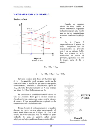 Construcciones Hidráulicas                                                      SELECCIÓN FINA DE BOMBAS



7-- BOMBAS EN SERIE Y EN PARALELO
7 BOMBAS EN SERIE Y EN PARALELO

Bombas en Serie

        H                                                                             Cuando se requiere
                                                                                elevar un dado caudal a
                   P u n to d e                                                 alturas importantes, se pueden
                   F u n c io n a m ie n to
                                                                                instalar rotores en serie puesto
         H1
                              P1                 P0                             que sus curvas características
         H0                                                                     se suman en el sentido del eje
                                              H 03
                                                                       R ot 3   H.

                                                              R ot 2
                                                                                      En    la   Figura    9
                                              H 02                              esquematizamos 3 rotores en
                                                                                serie. Imaginemos que los
                                                         R ot 1                 requerimientos de proyecto
                                              H 01                              son el par de valores H0-Q0.
                                                                                Los tres rotores en serie
                           Q1                      Q0                  Q        resolverían en teoría el
                                    Figura 9                                    problema, aportando cada uno
                                Rotores en serie                                la tercera parte de H0 y
                                                                                siendo:

                                                      H 01 = H 02 = H 03


                                         y    H 0 = H 01 + H 02 + H 03 = 3 H 01

      Pero esta solución está dando un HT menor que
el HT = H0 requerido en el proyecto, puesto que la
característica de la instalación que pasa por ese punto
así lo confirma. Trazando la característica a partir de
HTnec el punto de funcionamiento es P1 que implica
una altura H1 > H0 y Q algo menor que Q0.

      En consecuencia, cuando se disponen rotores en                                                       ROTORES
serie no podemos decir que el mismo caudal es
elevado en forma exactamente proporcional al número
                                                                                                           EN SERIE
de rotores. Existe una modificación originada por la
curva característica de la instalación.

       Desde el punto de vista constructivo, se pueden
disponer los rotores en serie sobre un mismo eje, tal                                                   EJE
como puede observarse en la Figura 10. Este es el
criterio de diseño utilizado para las bombas de pozo
profundo, las que, en general, deben elevar
                                                                                                   Figura 10
relativamente bajos caudales a alturas considerables.                                        Bombas de pozo profundo


                                                                  14
 