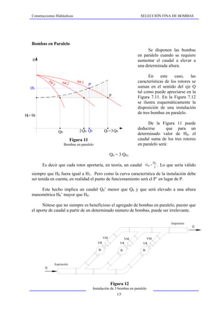 Construcciones Hidráulicas                                                       SELECCIÓN FINA DE BOMBAS




    Bombas en Paralelo
                                                                                        Se disponen las bombas
                                                                                   en paralelo cuando se requiere
     H                                                                             aumentar el caudal a elevar a
                                                                                   una determinada altura.

                                                                                         En     este    caso,    las
                rot          rot 2      rot 3                                      características de los rotores se
                    1                            P'
   H'0                                                                             suman en el sentido del eje Q
                                                                                   tal como puede apreciarse en la
                                                                   P               Figura 7.11. En la Figura 7.12
                                                                                   se ilustra esquemáticamente la
                                                                                   disposición de una instalación
                                                                                   de tres bombas en paralelo.
H0 = HT
                                                                                         De la Figura 11 puede
                                                                                   deducirse       que para un
                           Q01           2 Q01 Q'0            Q0 = 3 Q01
                                                                                   determinado valor de H0, el
                                     Figura 11                                     caudal suma de los tres rotores
                             Q'0 < 3 Q01 paralelo
                             Bombas en                                             en paralelo será:

                                                                   Q0 = 3 Q01
                                                                                                 Q3
          Es decir que cada rotor aportaría, en teoría, un caudal                       Q 01 =        . Lo que sería válido
                                                                                                 3

    siempre que H0 fuera igual a HT. Pero como la curva característica de la instalación debe
    ser tenida en cuenta, en realidad el punto de funcionamiento será el P’ en lugar de P.

        Este hecho implica un caudal Q0’ menor que Q0 y que será elevado a una altura
    manométrica H0’ mayor que H0.

          Nótese que no siempre es beneficioso el agregado de bombas en paralelo, puesto que
    el aporte de caudal a partir de un determinado número de bombas, puede ser irrelevante.

                                                                                                             Impulsión
                                                                                                                         Q


                                                              VM             VM             VM
                                                         VR                VR         VR

                                                         B1                B2         B3



                        Aspiración
            Q




                                                                   Figura 12
                                                      Instalación de 3 bombas en paralelo
                                                                       15
 