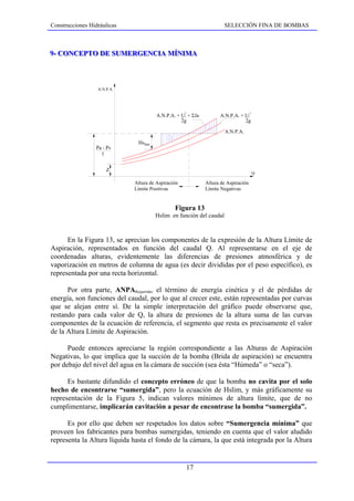 Construcciones Hidráulicas                                            SELECCIÓN FINA DE BOMBAS



9-- CONCEPTO DE SUMERGENCIA MÍNIMA
9 CONCEPTO DE SUMERGENCIA MÍNIMA



                  A.N.P.A.




                                        A.N.P.A. + U1 + ΣJa
                                                    2                                2
                                                                    A.N.P.A. + U1
                                                   2g                          2g

                                                                       A.N.P.A.

                               Hs lím
                  Pa - Pv
                    γ


                      Z
                                                                                         Q

                             Altura de Aspiración             Altura de Aspiración
                             Límite Positivas                 Límite Negativas


                                                Figura 13
                                        Hslim en función del caudal



      En la Figura 13, se aprecian los componentes de la expresión de la Altura Límite de
Aspiración, representados en función del caudal Q. Al representarse en el eje de
coordenadas alturas, evidentemente las diferencias de presiones atmosférica y de
vaporización en metros de columna de agua (es decir divididas por el peso específico), es
representada por una recta horizontal.

      Por otra parte, ANPARequerida, el término de energía cinética y el de pérdidas de
energía, son funciones del caudal, por lo que al crecer este, están representadas por curvas
que se alejan entre sí. De la simple interpretación del gráfico puede observarse que,
restando para cada valor de Q, la altura de presiones de la altura suma de las curvas
componentes de la ecuación de referencia, el segmento que resta es precisamente el valor
de la Altura Límite de Aspiración.

      Puede entonces apreciarse la región correspondiente a las Alturas de Aspiración
Negativas, lo que implica que la succión de la bomba (Brida de aspiración) se encuentra
por debajo del nivel del agua en la cámara de succión (sea ésta “Húmeda” o “seca”).

      Es bastante difundido el concepto erróneo de que la bomba no cavita por el solo
hecho de encontrarse “sumergida”, pero la ecuación de Hslim, y más gráficamente su
representación de la Figura 5, indican valores mínimos de altura límite, que de no
cumplimentarse, implicarán cavitación a pesar de encontrase la bomba “sumergida”.

      Es por ello que deben ser respetados los datos sobre “Sumergencia mínima” que
proveen los fabricantes para bombas sumergidas, teniendo en cuenta que el valor aludido
representa la Altura líquida hasta el fondo de la cámara, la que está integrada por la Altura


                                                     17
 