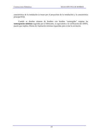 Construcciones Hidráulicas                                     SELECCIÓN FINA DE BOMBAS



característica de la instalación (a trazar por el proyectista de la instalación) y la característica
principal H-Q.

     Cuando se diseñan cámaras de bombeo con bombas “sumergidas” respetar las
sumergencias mínimas sugeridas por el fabricante, es equivalente a la verificación del ANPA,
puesto que implica Alturas de Aspiración mínimas requeridas para evitar la cavitación.




                                                 19
 
