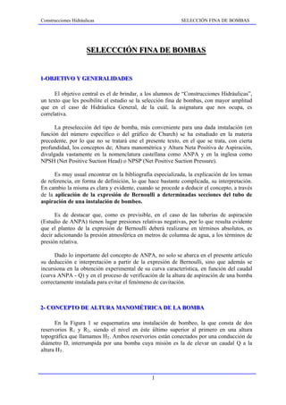 Construcciones Hidráulicas                                 SELECCIÓN FINA DE BOMBAS




                     SELECCCIÓN FINA DE BOMBAS
                     SELECCCIÓN FINA DE BOMBAS


1--OBJETIVO Y GENERALIDADES
1 OBJETIVO Y GENERALIDADES

      El objetivo central es el de brindar, a los alumnos de “Construcciones Hidráulicas”,
un texto que les posibilite el estudio se la selección fina de bombas, con mayor amplitud
que en el caso de Hidráulica General, de la cuál, la asignatura que nos ocupa, es
correlativa.

      La preselección del tipo de bomba, más conveniente para una dada instalación (en
función del número específico o del gráfico de Church) se ha estudiado en la materia
precedente, por lo que no se tratará ene el presente texto, en el que se trata, con cierta
profundidad, los conceptos de; Altura manométrica y Altura Neta Positiva de Aspiración,
divulgada vastamente en la nomenclatura castellana como ANPA y en la inglesa como
NPSH (Net Positive Suction Head) o NPSP (Net Positive Suction Pressure).

      Es muy usual encontrar en la bibliografía especializada, la explicación de los temas
de referencia, en forma de definición, lo que hace bastante complicada, su interpretación.
En cambio la misma es clara y evidente, cuando se procede a deducir el concepto, a través
de la aplicación de la expresión de Bernoulli a determinadas secciones del tubo de
aspiración de una instalación de bombeo.

      Es de destacar que, como es previsible, en el caso de las tuberías de aspiración
(Estudio de ANPA) tienen lugar presiones relativas negativas, por lo que resulta evidente
que el planteo de la expresión de Bernoulli deberá realizarse en términos absolutos, es
decir adicionando la presión atmosférica en metros de columna de agua, a los términos de
presión relativa.

      Dado lo importante del concepto de ANPA, no solo se abarca en el presente artículo
su deducción e interpretación a partir de la expresión de Bernoulli, sino que además se
incursiona en la obtención experimental de su curva característica, en función del caudal
(curva ANPA - Q) y en el proceso de verificación de la altura de aspiración de una bomba
correctamente instalada para evitar el fenómeno de cavitación.



2-- CONCEPTO DE ALTURA MANOMÉTRICA DE LA BOMBA
2 CONCEPTO DE ALTURA MANOMÉTRICA DE LA BOMBA

      En la Figura 1 se esquematiza una instalación de bombeo, la que consta de dos
reservorios R1 y R2, siendo el nivel en éste último superior al primero en una altura
topográfica que llamamos HT. Ambos reservorios están conectados por una conducción de
diámetro D, interrumpida por una bomba cuya misión es la de elevar un caudal Q a la
altura HT.



                                               1
 