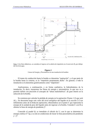 Construcciones Hidráulicas                                                               SELECCIÓN FINA DE BOMBAS




                                               2    2'                                                   3
                                                    D

                                                                     2
                                                                                   j*                              ∆J* 2-3
                                                                    U /2g
                                                                                                         E
                                                                                   j                     F

                                                                                                      P3 /γ
                                                    P2'/γ
                                                                                                                             R2
                                                                                                  N                               Q
                                                                                                IÓ
                                                                                              LS
                                                                                         PU
                                                     ∆l2-2' despreciable               IM
                                             Hm      frente a ∆l1-2            D                                             HT

                  Q
                                   1
                                                                     Q
                            A      B
                                        j*
                                      2
                                    U /2g      C                         ∆J* 1-2
                                        j
                      R1           P1/γ      P2/γ


                                   ASPIRACIÓN D
                       ZA          Z1         Z2    Z2'                                                 Z3

                            A      1           2    2'                                                   3    PLANO DE COMPARACIÓN

                                             Al ser D=cte, U1=U2=U3 =U



Nota: A los fines didácticos, se considera el ingreso en la cañería de impulsión en el reservorio R2 por debajo
del nivel de agua.

                                                    Figura 1
                       Líneas de Energía y Piezométrica en una instalación de bombeo


      El tramo de conducción hasta la bomba se denomina “aspiración”, y el que parte de
la bomba hasta la cisterna, es la “impulsión propiamente dicha”. En general, a toda la
instalación se la denomina genéricamente como “impulsión”.

      Analizaremos, a continuación, y en forma cualitativa, la hidrodinámica de la
instalación. Es decir, trazaremos las líneas de energía y piezométrica, lo que nos va a
permitir definir con precisión el concepto de “altura manométrica”, de gran interés en la
selección de la bomba.

       Se comienza por calcular la pérdida de energía en la aspiración (Tramo 1-2) que será
∆J1-2. Se descuenta luego este valor del nivel energético del líquido en la sección 2-2 (un
infinitésimo antes de la brida de aspiración), obteniéndose así el punto C que representa la
energía de la unidad de peso del líquido antes de ingresar a la bomba. Uniendo C con B se
obtiene la línea de energía de pendiente j*.

       Conocido el caudal Q, es inmediato el cálculo de U, con lo que se determina la
energía cinética U2/2g y se está en condiciones de trazar la línea piezométrica de pendiente
j = j*.



                                                                2
 