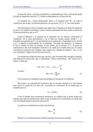 Construcciones Hidráulicas                                    SELECCIÓN FINA DE BOMBAS



       Se procede ahora a calcular la impulsión, considerando que ésta se desarrolla desde
la brida de impulsión (sección 2’-2’) hasta la embocadura en el reservorio R2.

     La longitud ∆l2-2’ resulta despreciable frente a la longitud total ∆l1-3 de toda la
conducción, por lo que, en términos prácticos, las secciones 2-2 y 2’-2’ son coincidentes.

       Para determinar el nivel energético que debe tener el líquido en la brida de impulsión
(es decir a la salida de la bomba), se hará el análisis partiendo del único punto conocido de
la línea piezométrica, que es el F.

      Como el diámetro y el material de la impulsión son los mismos, obviamente la
“pendiente” de la línea piezométrica y de la línea de energía seguirá siendo j = j*.
Trazando una paralela por F a la piezométrica de la aspiración y limitándola en la sección
2’-2’, se obtiene la piezométrica de la impulsión. Trazando una paralela a la distancia
U2/2g se obtiene la línea de energía, la que define, en la sección 2’-2’, el punto D,
representativo del nivel energético necesario a la salida de la bomba para que el caudal,
venciendo la resistencia del conducto (que origina una “pérdida de energía” ∆J2-3) y con
una velocidad U, llegue al nivel del reservorio R2.

      La energía por unidad de peso que escurre y que la bomba debe entregar al líquido,
está dada por la altura Hm, que se denominará “altura manométrica”. Del análisis de la
Figura 1 surge que:

                                                                U2
                                Hm = H T + ∆J 1− 2 + ∆J 2−3 +
                                                                2g
      Es decir:
                                            Hm = H T +     ∑ ∆J                           (1)

      En la sumatoria se engloban todas las pérdidas de energía de la instalación.

      Para pasar a la expresión de la potencia que se necesita entregar a la vena líquida
para elevar el caudal Q a la altura HT, venciendo las resistencias de la conducción, se
multiplica por Q.

                                              N = γ Q Hm                                  (2)

      Como la bomba tiene rozamientos mecánicos, es evidente que el motor tendrá que
entregar algo más de potencia para suplir la que se disipa en los rozamientos, de modo que
a la vena líquida llegue la potencia necesaria N.

      La potencia a suministrar en el eje será entonces:

                                                      N
                                               Ne =                                       (3)
                                                      η

      Donde η es el rendimiento de la bomba (siempre menor que la unidad).

                                                3
 