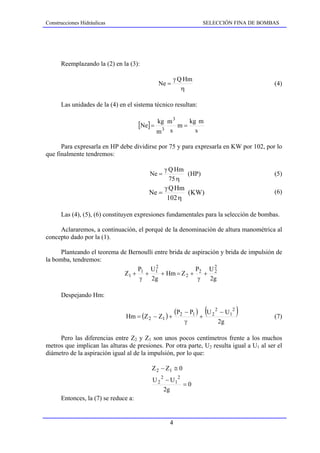 Construcciones Hidráulicas                                        SELECCIÓN FINA DE BOMBAS




      Reemplazando la (2) en la (3):

                                                    γ Q Hm
                                            Ne =                                                (4)
                                                       η

      Las unidades de la (4) en el sistema técnico resultan:

                                            kg m 3
                                      [Ne] = 3 m = kg m
                                            m s      s

      Para expresarla en HP debe dividirse por 75 y para expresarla en KW por 102, por lo
que finalmente tendremos:

                                                γ Q Hm
                                         Ne =          (HP)                                     (5)
                                                  75 η
                                                γ Q Hm
                                        Ne =           (KW)                                     (6)
                                                 102 η

      Las (4), (5), (6) constituyen expresiones fundamentales para la selección de bombas.

     Aclararemos, a continuación, el porqué de la denominación de altura manométrica al
concepto dado por la (1).

      Planteando el teorema de Bernoulli entre brida de aspiración y brida de impulsión de
la bomba, tendremos:
                                  P U2                   P     U2
                             Z1 + 1 + 1 + Hm = Z 2 + 2 + 2
                                   γ 2g                   γ    2g

      Despejando Hm:


                               Hm = (Z 2 − Z1 ) +
                                                     (P2 − P1 )
                                                                  +
                                                                      (U   2
                                                                               2
                                                                                    − U12   )   (7)
                                                         γ                         2g

     Pero las diferencias entre Z2 y Z1 son unos pocos centímetros frente a los muchos
metros que implican las alturas de presiones. Por otra parte, U2 resulta igual a U1 al ser el
diámetro de la aspiración igual al de la impulsión, por lo que:

                                          Z 2 − Z1 ≅ 0
                                          U 2 2 − U12
                                                      =0
                                               2g
      Entonces, la (7) se reduce a:


                                                 4
 