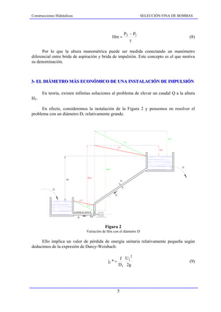 Construcciones Hidráulicas                                                          SELECCIÓN FINA DE BOMBAS



                                                                          P2 − P1
                                                             Hm =                                             (8)
                                                                             γ

      Por lo que la altura manométrica puede ser medida conectando un manómetro
diferencial entre brida de aspiración y brida de impulsión. Este concepto es el que motiva
su denominación.



3-- EL DIÁMETRO MÁS ECONÓMICO DE UNA INSTALACIÓN DE IMPULSIÓN
3 EL DIÁMETRO MÁS ECONÓMICO DE UNA INSTALACIÓN DE IMPULSIÓN

      En teoría, existen infinitas soluciones al problema de elevar un caudal Q a la altura
HT.

      En efecto, consideremos la instalación de la Figura 2 y pensemos en resolver el
problema con un diámetro D1 relativamente grande.




                                                                                                   ∆J 2
                                                                          j 2*

                                                                  j 1*
                                                                                            ∆J 1




                                                                                                          Q
                                                      H M2


                                          H M1
                     HT
                                                                      D


             Q

                                                              Q

                                   j 1*

                                          j 2*

                             ASPIRACIÓN

                               Q                 D



                                                     Figura 2
                                          Variación de Hm con el diámetro D

     Ello implica un valor de pérdida de energía unitaria relativamente pequeña según
deducimos de la expresión de Darcy-Weisbach:

                                                                    2
                                                              f U1
                                                       j1 * =                                                 (9)
                                                              D 1 2g




                                                                  5
 