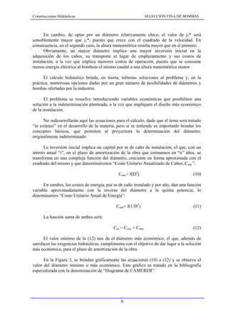 Construcciones Hidráulicas                                      SELECCIÓN FINA DE BOMBAS



      En cambio, de optar por un diámetro relativamente chico, el valor de j2* será
sensiblemente mayor que j1*, puesto que crece con el cuadrado de la velocidad. En
consecuencia, en el segundo caso, la altura manométrica resulta mayor que en el primero.
      Obviamente, un mayor diámetro implica una mayor inversión inicial en la
adquisición de los caños, su transporte al lugar de emplazamiento y sus costos de
instalación, a la vez que implica menores costos de operación, puesto que se consume
menos energía eléctrica al bombear el mismo caudal a una altura manométrica menor.

      El cálculo hidráulico brinda, en teoría, infinitas soluciones al problema y, en la
práctica, numerosas opciones dadas por un gran número de posibilidades de diámetros y
bombas ofertadas por la industria.

       El problema se resuelve introduciendo variables económicas que posibiliten una
solución a la indeterminación planteada, a la vez que impliquen el diseño más económico
de la instalación.

      No sedesarrollarán aquí las ecuaciones para el cálculo, dado que el tema será tratado
“in extenso” en el desarrollo de la materia, pero sí se entiende es importante brindar los
conceptos básicos, que permiten al proyectista la determinación del diámetro,
originalmente indeterminado.

      La inversión inicial implica un capital por m de caño de instalación, el que, con un
interés anual “i”, en el plazo de amortización de la obra que estimamos en “n” años, se
transforma en una compleja función del diámetro, creciente en forma aproximada con el
cuadrado del mismo y que denominaremos “Costo Unitario Anualizado de Caños, Cuac”:

                                               Cuac= f(D2)                              (10)

      En cambio, los costos de energía, por m de caño instalado y por año, dan una función
variable aproximadamente con la inversa del diámetro a la quinta potencia; lo
denominamos “Costo Unitario Anual de Energía”:

                                              Cuae= f(1/D5)                             (11)

      La función suma de ambos será:

                                            Cuc = Cuac + Cuae                           (12)

       El valor mínimo de la (12) nos da el diámetro más económico, el que, además de
satisfacer las exigencias hidráulicas, cumplimenta con el objetivo de dar lugar a la solución
más económica, para el plazo de amortización de la obra.

      En la Figura 3, se brindan gráficamente las ecuaciones (10) a (12) y se observa el
valor del diámetro mínimo o más económico. Este gráfico es tratado en la bibliografía
especializada con la denominación de “Diagrama de CAMERER”.




                                                6
 