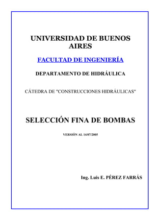 UNIVERSIDAD DE BUENOS
         AIRES
    FACULTAD DE INGENIERÍA

   DEPARTAMENTO DE HIDRÁULICA


CÁTEDRA DE "CONSTRUCCIONES HIDRÁULICAS"




SELECCIÓN FINA DE BOMBAS
             VERSIÓN AL 14/07/2005




                       Ing. Luis E. PÉREZ FARRÁS
 