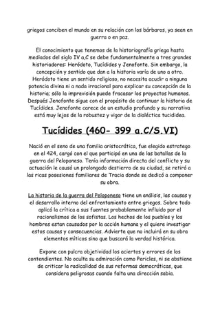 griegos conciben el mundo en su relación con los bárbaros, ya sean en
guerra o en paz.
El conocimiento que tenemos de la historiografía griega hasta
mediados del siglo IV a,C se debe fundamentalmente a tres grandes
historiadores: Heródoto, Tucídides y Jenofonte. Sin embargo, la
concepción y sentido que dan a la historia varía de uno a otro.
Heródoto tiene un sentido religioso, no necesita acudir a ninguna
potencia divina ni a nada irracional para explicar su concepción de la
historia; sólo la imprevisión puede fracasar los proyectos humanos.
Después Jenofonte sigue con el propósito de continuar la historia de
Tucídides. Jenofonte carece de un estudio profundo y su narrativa
está muy lejos de la robustez y vigor de la dialéctica tucididea.
Tucídides (460- 399 a.C/S.VI)
Nació en el seno de una familia aristocrática, fue elegido estratego
en el 424, cargó con el que participó en una de las batallas de la
guerra del Peloponeso. Tenía información directa del conflicto y su
actuación le causó un prolongado destierro de su ciudad, se retiró a
las ricas posesiones familiares de Tracia donde se dedicó a componer
su obra.
La historia de la guerra del Peloponeso​tiene un análisis, las causas y
el desarrollo interno del enfrentamiento entre griegos. Sobre todo
aplicó la crítica a sus fuentes probablemente influido por el
racionalismos de los sofistas. Los hechos de los pueblos y los
hombres estan causados por la acción humana y el quiere investigar
estos causas y consecuencias. Advierte que no incluirá en su obra
elementos míticos sino que buscará la verdad histórica.
Expone con pulcra objetividad los aciertos y errores de los
contendientes. No oculta su admiración como Pericles, ni se abstiene
de criticar la radicalidad de sus reformas democráticas, que
considera peligrosas cuando falta una dirección sabia.
 