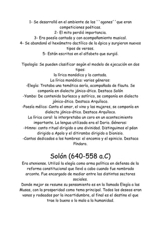 1- Se desarrolló en el ambiente de los ``agones´´que eran
competiciones poéticas.
2- El mito perdió importancia.
3- Era poesía cantada y con acompañamiento musical.
4- Se abandonó el hexámetro dactílico de la épica y surgieron nuevos
tipos de versos.
5- Están escritos en el alfabeto que surgió.
Tipología: Se pueden clasificar según el modelo de ejecución en dos
tipos:
la lírica monódica y la cantada.
La lírica monódica: varios géneros:
-Elegía: Trataba una temática sería, acompañada de flauta. Se
componía en dialecto jónico-ático. Destaca Solón
-Yambo: De contenido burlesco y satírico, se componía en dialecto
jónico-ático. Destaca Arquíloco.
-Poesía mélica: Canta el amor, el vino y las mujeres, se componía en
dialecto jónico-ático. Destaca Arquíloco.
La lírica coral: la interpretaba un coro en un acontecimiento
importante. La lengua utilizada era el Dorio. Géneros:
-Himno: canto ritual dirigido a una divinidad. Distinguimos el péan
dirigido a Apolo y el ditirambo dirigido a Dionisio.
-Cantos dedicados a los hombres: el encomio y el epinicio. Destaca
Píndaro.
Solón (640-558 a.C)
Era ateniense. Utilizó la elegía como arma política en defensa de la
reforma constitucional que llevó a cabo cuando fue nombrado
arconte. Fue encargado de mediar entre los distintos sectores
sociales.
Donde mejor se resume su pensamiento es en la llamada Elegía a las
Musas, con la prosperidad como tema principal. Todos los deseos eran
vanos y rodeados por la incertidumbre, al final es el destino el que
trae lo bueno o lo malo a la humanidad.
 